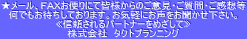 ★メール、ＦＡＸお便りにて皆様からのご意見・ご質問・ご感想等 何でもお待ちしております。お気軽にお声をお聞かせ下さい。 «信頼されるパートナーをめざして» 株式会社　タクトプランニング